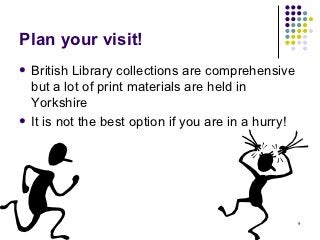 Plan your visit!
 British Library collections are comprehensive
  but a lot of print materials are held in
  Yorkshire
 It is not the best option if you are in a hurry!




                                                     9
 