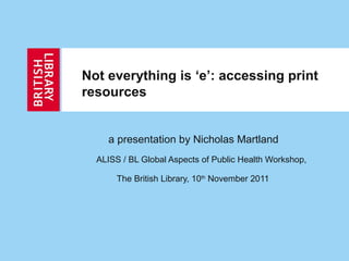 Not everything is ‘e’: accessing print
resources


    a presentation by Nicholas Martland
  ALISS / BL Global Aspects of Public Health Workshop,

       The British Library, 10th November 2011
 