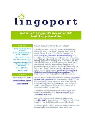 Welcome to Lingoport's November 2011
               WorldReady Newsletter


       In this Issue         Welcome to our November 2011 Newsletter,
 Mobile and Games G11n
         Webinar
                             I'm really excited (as usual!) about some upcoming
                             events for you. In particular, we have a very special
Guest Article: Confessions   guest, Danica Brinton of LocLabs, showcasing our
   of a g11n Veteran
                             next webinar on mobile and games globalization. I'm
  Keyboards i18n Article     going to risk embarrassing her by saying that Danica is
i18n of Cisco TelePresence
                             our industry's equivalent of a rock star when it comes to
                             leading globalization at companies in the Bay Area that
Educational i18n and L10n    are defining trends in mobile, gaming and social media.
   Webinar and Video
       Recordings
                             Danica is an eloquent and powerful presenter and
                             everyone reading this should sign up and hear what she
    i18n & L10n Jobs         has to say. Really! Danica wrote an awesome guest
      Stay in Touch          article for our website titled "Social & Mobile Apps and
                             Globalization - Confessions of a g11n Veteran." Sort of
                             must-read if you're in the games and mobile space.
       Quick Links
Lingoport Resource Center    We also have a feature article below detailing support for
                             international keyboards. We've found this subject to be a
Globalyzer Video Tutorial
                             bit confusing for many engineers, and as we recently
     About Lingoport         implemented a touch screen keyboard that needed to
                             support lots of locales, Olivier Libouban put together
                             some information you can use.

                             I also encourage you to read the case study on how
                             Lingoport assisted Cisco in internationalizing their
                             TelePresence product.

                             And if you haven't visited today, go and check on
                             our i18n blog for business and technical information that
                             supports your globalization career and objectives.

                             As always, please contact me if you'd like to discuss your
                             internationalization and globalization objectives.
 
