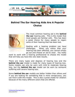 Behind The Ear Hearing Aids Are A Popular
                    Choice


                               The most common hearing aid is the behind
                               the ear hearing aids. This is the model that
                               most people are familiar with. This has been
                               a great choice for many people to regain
                               some of their hearing that has been lost.

                     Dealing with a hearing problem can have
                     challenges.   When you notice that your
                     hearing has been affected, you cannot simply
                     go out and choose an aid to wear. You really
want to work with a hearing professional to choose the model
that will help you have the very best results.

There are many types and degrees of hearing loss and the
behind the ear model is made for many types of hearing loss.
Some models can only be worn with mild to moderate hearing
loss, but the behind the ear model can be worn by someone
suffering with severe hearing loss.

Some behind the ear models are better hidden than others and
if you are looking for something that is more conspicuous, you
can find it with this model. This is also a great model for children
because of the many different colors that are offered.




Professional Hearing Centers
(352) 419-0757
 