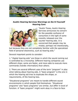 Austin Hearing Services Warnings on Do-it-Yourself
                       Hearing Care

                                  "Austin Texas, Austin Hearing
                                  Services announces its concern
                                  for the possible confusion of
                                  consumers in the light of some
                                  recently released over the
                                  counter hearing aids. It is
                                  concerned that people may be
                                  misled, perhaps not intentionally,
but because they are not completely familiar with the specialized
field of personal electronics, such as hearing aids."

Several important points to consider:

1.” Digital hearing aids” are those in which the sound coming out
is controlled by a microchip. Different hearing companies use
different chips; some are faster, and more able to execute more
commands (handle information) than others.

2. There are several different uses of the term "program" in play
when talking about hearing aids. A "basic program" is the one in
which the hearing aid tries to duplicate the shape, or
requirements, of the hearing loss.

"Situational programs" are meant to handle different sound
environments in which people find themselves. "Situational
programs" and "basic programs" are similar, but differ in level of
function. A "basic program" might work okay in a face-to-face
 