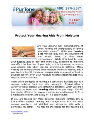 Protect Your Hearing Aids From Moisture


                         Are your hearing aids malfunctioning at
                         times, turning off unexpectedly or giving
                         you static sounds? While your hearing
                          aids may be fairly new, the environment
                          can wreak havoc on their small
                          components. While it is best to wear
your hearing aids all day and every day, exposure to moisture
can affect the function of your aids, so it is important to remove
your hearing aids when you are swimming or bathing. Many
hearing aid manufacturers offer moisture resistant models, but if
you live in a humid climate or perspire daily as a result of heat or
physical activity, even your moisture resistant hearing aids may
require some extra care.
There are many types of hearing aid containers available that can
remove moisture from your aids overnight. Dri-Aid offers a
variety of small storage jars containing desiccant, which will drain
the moisture from your hearing aids while you sleep. Dri-Aid
jars can be effective for several months, are small enough to fit in
a nightstand drawer, and easily fit in a bag or purse.
If you are looking for more powerful moisture control, Dry &
Store offers several hearing aid storage units that not only
remove moisture, but disinfect and deodorize aids with a
germicidal UV lamp. This may be the choice for the hearing aid

Purtone Hearing Centers
  (480) 374-5571
 