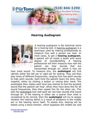 Hearing Audiogram


                         A hearing audiogram is the technical name
                        for a hearing test. A hearing audiogram is a
                        technique used by hearing professionals to
                        measure how well a person can hear. In
                        most cases, to get a hearing audiogram,
                        a patient will sit inside a booth with some
                        degree of soundproofing. A hearing
                       professional will then measure how well the
                        patient   can    hear    sounds   that    are
                        transmitted through air, which is how we
hear most sound. To measure this, the audiologist will first
identify either the left ear or right ear for testing. They will then
play tones of different frequencies, ranging from low-pitch sounds
to high pitch sounds. Each time the patient hears the tone, they
respond, either by clicking a button or raising their hand. The
audiologist then makes each tone less intense to find the quietest
sound that the patient can hear. When they have done this for all
sound frequencies, they then repeat this for the other ear. This
tells the audiologist how well each ear can hear sounds that travel
through air. If the hearing in either ear is poorer than what is
considered to be normal, then the audiologist will try to assess
whether the hearing deficit is a result of problems in the middle
ear or the hearing nerve itself. To assess this, hearing will be
tested using a bone-vibrator, which bypasses the middle ear and

Purtone Hearing Centers
    (928) 846-3290
 