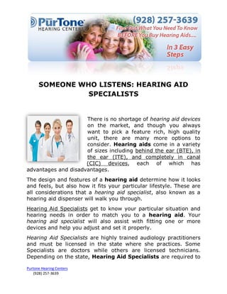 SOMEONE WHO LISTENS: HEARING AID
                SPECIALISTS


                     There is no shortage of hearing aid devices
                     on the market, and though you always
                     want to pick a feature rich, high quality
                     unit, there are many more options to
                     consider. Hearing aids come in a variety
                     of sizes including behind the ear (BTE), in
                     the ear (ITE), and completely in canal
                     (CIC) devices, each of which has
advantages and disadvantages.
The design and features of a hearing aid determine how it looks
and feels, but also how it fits your particular lifestyle. These are
all considerations that a hearing aid specialist, also known as a
hearing aid dispenser will walk you through.
Hearing Aid Specialists get to know your particular situation and
hearing needs in order to match you to a hearing aid. Your
hearing aid specialist will also assist with fitting one or more
devices and help you adjust and set it properly.
Hearing Aid Specialists are highly trained audiology practitioners
and must be licensed in the state where she practices. Some
Specialists are doctors while others are licensed technicians.
Depending on the state, Hearing Aid Specialists are required to

Purtone Hearing Centers
    (928) 257-3639
 
