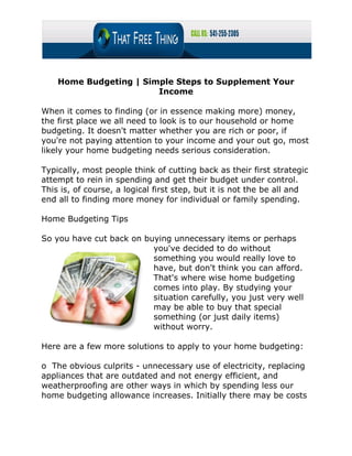 Home Budgeting | Simple Steps to Supplement Your
                        Income

When it comes to finding (or in essence making more) money,
the first place we all need to look is to our household or home
budgeting. It doesn't matter whether you are rich or poor, if
you're not paying attention to your income and your out go, most
likely your home budgeting needs serious consideration.

Typically, most people think of cutting back as their first strategic
attempt to rein in spending and get their budget under control.
This is, of course, a logical first step, but it is not the be all and
end all to finding more money for individual or family spending.

Home Budgeting Tips

So you have cut back on buying unnecessary items or perhaps
                          you've decided to do without
                          something you would really love to
                          have, but don't think you can afford.
                          That's where wise home budgeting
                          comes into play. By studying your
                          situation carefully, you just very well
                          may be able to buy that special
                          something (or just daily items)
                          without worry.

Here are a few more solutions to apply to your home budgeting:

o The obvious culprits - unnecessary use of electricity, replacing
appliances that are outdated and not energy efficient, and
weatherproofing are other ways in which by spending less our
home budgeting allowance increases. Initially there may be costs
 