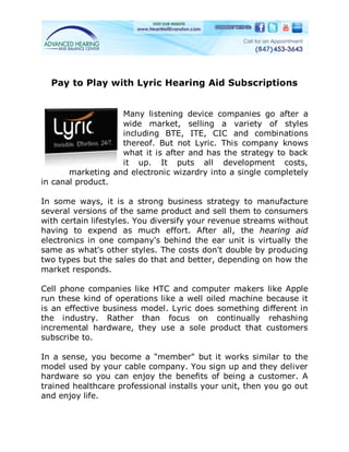 Pay to Play with Lyric Hearing Aid Subscriptions


                   Many listening device companies go after a
                   wide market, selling a variety of styles
                   including BTE, ITE, CIC and combinations
                   thereof. But not Lyric. This company knows
                   what it is after and has the strategy to back
                   it up. It puts all development costs,
       marketing and electronic wizardry into a single completely
in canal product.

In some ways, it is a strong business strategy to manufacture
several versions of the same product and sell them to consumers
with certain lifestyles. You diversify your revenue streams without
having to expend as much effort. After all, the hearing aid
electronics in one company's behind the ear unit is virtually the
same as what's other styles. The costs don't double by producing
two types but the sales do that and better, depending on how the
market responds.

Cell phone companies like HTC and computer makers like Apple
run these kind of operations like a well oiled machine because it
is an effective business model. Lyric does something different in
the industry. Rather than focus on continually rehashing
incremental hardware, they use a sole product that customers
subscribe to.

In a sense, you become a "member" but it works similar to the
model used by your cable company. You sign up and they deliver
hardware so you can enjoy the benefits of being a customer. A
trained healthcare professional installs your unit, then you go out
and enjoy life.
 