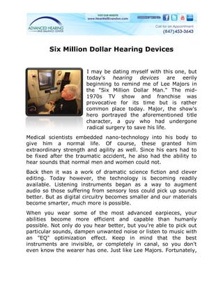 Six Million Dollar Hearing Devices


                       I may be dating myself with this one, but
                       today's    hearing   devices      are eerily
                       beginning to remind me of Lee Majors in
                       the "Six Million Dollar Man." The mid-
                       1970s TV show and franchise was
                       provocative for its time but is rather
                       common place today. Major, the show's
                       hero portrayed the aforementioned title
                       character, a guy who had undergone
                       radical surgery to save his life.
Medical scientists embedded nano-technology into his body to
give him a normal life. Of course, these granted him
extraordinary strength and agility as well. Since his ears had to
be fixed after the traumatic accident, he also had the ability to
hear sounds that normal men and women could not.
Back then it was a work of dramatic science fiction and clever
editing. Today however, the technology is becoming readily
available. Listening instruments began as a way to augment
audio so those suffering from sensory loss could pick up sounds
better. But as digital circuitry becomes smaller and our materials
become smarter, much more is possible.
When you wear some of the most advanced earpieces, your
abilities become more efficient and capable than humanly
possible. Not only do you hear better, but you're able to pick out
particular sounds, dampen unwanted noise or listen to music with
an "EQ" optimization effect. Keep in mind that the best
instruments are invisible, or completely in canal, so you don't
even know the wearer has one. Just like Lee Majors. Fortunately,
 
