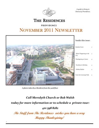 A guide to living in
                                                             Downcity Providence.




          NOVEMBER 2011 NEWSLETTER
                                                             Inside this issue:


                                                             Resident Event            2




                                                             What’s Happening in the   3
                                                             City


                                                             Thanksgiving at Centro    4



                                                             Providence’s Birthday     4


                                                             Holiday Market            5



                                                             From the Concierge Desk   5




           A photo taken by a Resident from the 32nd floor




                Call Meredyth Church or Bob Walsh
    today for more information or to schedule a private tour:
                                     401 598 8282
     The Staff from The Residences wishes you have a very
                    Happy Thanksgiving!
1
 
