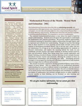 Mathematical Process of the Month: Mental Math
Our Saskatchewan curriculum is
based on the NCTM (National                 and Estimation ME
Council of Teachers of Mathematics)
framework.         The teaching of          The Saskatchewan Curriculum describes this as calculating mentally and
mathematics is guided by Content
Standards (what we teach) and               reasoning about the approximate size of quantities without calculators or pencil
Process Standards (how we teach).           and paper. It is not only estimation skill, but also computational fluency that
The process standards as described in       develops efficiency and accuracy. NCTM further describes the need for students
the Saskatchewan Curriculum are             to develop procedural fluency. It is essential to success in mathematics.
Communication (C), Connections
(CN), Mental Math and Estimation              The renewed SaskatchewanCurriculum is clear about the need to teach for
(ME), Problem Solving (PS),                 deeper understanding. Students are to be given the opportunity to understand
Reasoning (R), Visualization (V) and        the mathematics that underlie procedures. We provide students opportunities
Technology (T).          The process        to construct meaning for themselves, explore relationships through inquiry, and
standards are not topics we teach, but
things we teach through. We teach           to represent and verbalize their understanding. Though we may fear that taking
through technology, using whatever          time to allow students to create meaning around math concepts comes at the
tools we have to enhance instruction.       expense of developing procedural fluency, this is not the case; rather, the two
Similarly we teach through problem          are intertwined. So as long as we are providing opportunities for students to
solving; it’s not a unit, it is a process
that calls into action the skills we are    discover relationships and explore the meaning behind the math, we can
helping our students develop. The           confidently provide practice and expect students to develop mental recall for
process standards appear in the             facts and procedures. Rather than taking away from concept exploration and
curriculum guide as bold letters at the     deeper learning, procedural fluency enhances learning of new concepts because
bottom of each outcome, as a
reminder of processes we can use to         procedures become routine and automatic, allowing the student to focus on
address each outcome. We must               mathematical relationships and developing new skills. Developing personal
consider       incorporating        these   strategies is encouraged, but sharing and reflecting is important to help students
processes into our instruction as we        select strategies that are efficient and accurate.
plan.
Each month will feature and examine           The amount of practice required to develop procedural fluency seems to be a
one mathematical process.            This   subject of much debate. This is a matter left to our professional discretion,
month the focus is Mental Math and          understanding that procedure without context is meaningless, and the amount
Estimation                                  of practice may not be the same for every student. Our job is to find the balance;
-Florence Glanfield, (2007).                not so much practice that it becomes meaningless and contributes to a negative
Building Capacity in Teaching               perception of mathematics, but certainly enough practice to allow students to
and Learning. Reflections on                process quickly so their thinking can be focussed on new learning and
Research in Mathematics.                    understanding.
Pearson Education Canada

                                              We can give students information, but we cannot give them
                                                                    understanding.


Upcoming Events: Middle Year
                                                Sciematics: The Changing Face           SUM conference: May 3-4,
Math Workshop, Dr. Brass
                                                of Education. Saskatoon, May            Saskatoon. Featuring Dan
School. Date TBA
                                                9-11, 2012, College of                  Meyer and Marian Small.
                                                Agriculture and Biosciences, U          http://www.smts.ca/sum-
PreCalculus 30 Collaboration
                                                of S.                                   conference
Workshop, YRHS, Nov 26 5:00-
7:00 pm.                                        http://www.sciematics.com/
 