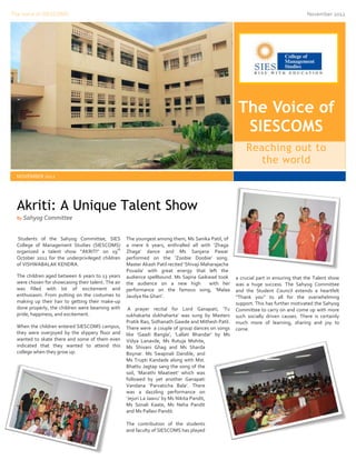 The Voice of SIESCOMS                                                                                                                  November 2012




                                                                                                        The Voice of
                                                                                                         SIESCOMS
                                                                                                           Reaching out to
                                                                                                              the world
  NOVEMBER 2012




  Akriti: A Unique Talent Show
  By Sahyog Committee



  Students of the Sahyog Committee, SIES             The youngest among them, Ms Sanika Patil, of
  College of Management Studies (SIESCOMS)           a mere 6 years, enthralled all with ‘Zhaga
                                              th
  organized a talent show “AKRITI” on 19             Zhaga’ dance and Ms Sanjana Pawar
  October 2012 for the underprivileged children      performed on the ‘Zoobie Doobie’ song.
  of VISHWABALAK KENDRA.                             Master Akash Patil recited ‘Shivaji Maharajacha
                                                     Povada’ with great energy that left the
  The children aged between 6 years to 13 years      audience spellbound. Ms Sapna Gaikwad took        a crucial part in ensuring that the Talent show
  were chosen for showcasing their talent. The air   the audience on a new high             with her   was a huge success. The Sahyog Committee
  was filled with lot of excitement and              performance on the famous song, ‘Malaa            and the Student Council extends a heartfelt
  enthusiasm. From putting on the costumes to        Jaudya Na Ghari’.                                 “Thank you” to all for the overwhelming
  making up their hair to getting their make-up                                                        support. This has further motivated the Sahyog
  done properly, the children were beaming with       A prayer recital for Lord Ganapati, ‘Tu          Committee to carry on and come up with more
  pride, happiness, and excitement.                  sukhakarta dukhaharta’ was sung by Masters        such socially driven causes. There is certainly
                                                     Pratik Rao, Sidhanath Gawde and Mithesh Patil.    much more of learning, sharing and joy to
  When the children entered SIESCOMS campus,         There were a couple of group dances on songs      come.
  they were overjoyed by the slippery floor and      like ‘Gaadi Bangla’, ’Lallati Bhandar’ by Ms
  wanted to skate there and some of them even        Vidya Lanavde, Ms Rutuja Mohite,
  indicated that they wanted to attend this          Ms Shivani Ghag and Ms Sharda
  college when they grow up.                         Boynar. Ms Swapnali Dandile, and
                                                     Ms Trupti Kandade along with Mst.
                                                     Bhattu Jagtap sang the song of the
                                                     soil, ‘Marathi Maatieet’ which was
                                                     followed by yet another Ganapati
                                                     Vandana ‘Parvaticha Bala’. There
                                                     was a dazzling performance on
                                                     ‘Jejuri La Jaavu’ by Ms Nikita Pandit,
                                                     Ms Sonali Kaate, Ms Neha Pandit
                                                     and Ms Pallavi Pandit.

                                                     The contribution of the students
                                                     and faculty of SIESCOMS has played
 