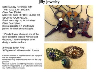 Jiffy Jewelry
Date: Sunday November 18th
Time: 10:00 a.m - 2:00 p.m.
Class Fee: $50.00
MUST BE PAID BEFORE CLASS TO
SECURE YOUR PLACE.
Email me to sign up for this class
Class Description:
3 great projects in 4 short hours
perfect for quick christmas gifts.

1)Pendant: your choice of one of the
rusty pendants that we will wire and
decorate, I have these plus other
designs to choose from.

2)Vintage Button Ring
3)Filigree cuff with enameled ﬂowers

Class fee includes all supplies to make the 3 projects
with the exception of the
leather neckstrap and rhinestone chain on the rusty
pendants
Optional: Students should bring rhinestone chain and
leather for the pendants or any other embellishments
you might want to incorporate.
 