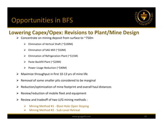 Opportunities in BFS
Lowering Capex/Opex: Revisions to Plant/Mine Design
   Concentrate on mining deposit from surface to ~750m
        Elimination of Vertical Shaft (~$100M)

        Elimination of SAG Mill (~$50M)

        Elimination of Refrigeration Plant (~$15M)

        Paste Backfill Plant (~$20M)

        Power Usage Reduction (~$40M)

   Maximize throughput in first 10‐13 yrs of mine life
   Removal of some smaller pits considered to be marginal
   Reduction/optimization of mine footprint and overall haul distances
   Review/reduction of mobile fleet and equipment
   Review and tradeoff of two U/G mining methods :
        Mining Method #1 ‐ Blast Hole Open Stoping
        Mining Method #2 ‐ Sub‐Level Retreat
                                              www.guygold.com             10
 