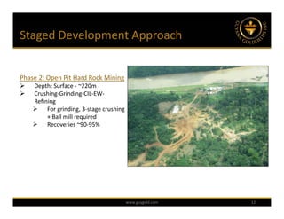Staged Development Approach


Phase 2: Open Pit Hard Rock Mining 
   Depth: Surface ‐ ~220m
   Crushing‐Grinding‐CIL‐EW‐
    Refining
     For grinding, 3‐stage crushing 
         + Ball mill required
     Recoveries ~90‐95%




                                    www.guygold.com   12
 