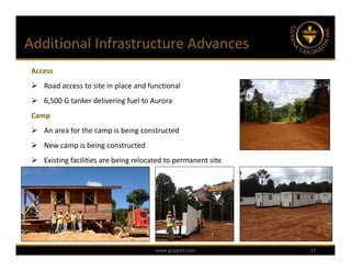 Additional Infrastructure Advances
 Access
  Road access to site in place and functional
  6,500 G tanker delivering fuel to Aurora
 Camp
  An area for the camp is being constructed
  New camp is being constructed
  Existing facilities are being relocated to permanent site




                                       www.guygold.com         17
 