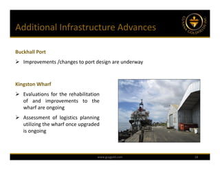 Additional Infrastructure Advances

Buckhall Port
 Improvements /changes to port design are underway



Kingston Wharf
 Evaluations for the rehabilitation
  of and improvements to the
  wharf are ongoing
 Assessment of logistics planning
  utilizing the wharf once upgraded
  is ongoing



                                   www.guygold.com    18
 