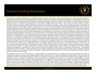 Forward Looking Statement
This presentation of Guyana Goldfields Inc. (the "Company") contains statements that constitute "forward‐looking statements." Such forward‐looking statements
involve known and unknown risks, uncertainties and other factors that may cause our actual results, performance or achievements, or developments in our industry, to
differ materially from the anticipated results, performance or achievements expressed or implied by such forward‐looking statements. Forward looking statements are
statements that are not historical facts and are generally, but not always, identified by the words "expects," "aims," "plans," "anticipates," "believes," "intends,"
"estimates," "projects," "potential" and similar expressions, or that events or conditions "will," "would," "may," "could" or "should" occur. Information inferred from
the interpretation of drilling results and information concerning mineral resource estimates may also be deemed to be forward looking statements, as such information
constitutes a prediction of what might be found to be present when and if a project is actually developed. Forward‐looking statements this document includes are
statements regarding: the Company's expectations regarding drilling and exploration activities on properties in which the Company has an interest; and the Company's
statements regarding estimates of resources on properties in which the Company has an interest. There can be no assurance that such statements will prove to be
accurate. Actual results and future events could differ materially from those anticipated in such statements, and readers are cautioned not to place undue reliance on
these forward‐looking statements that speak only as of their respective dates. Important factors that could cause actual results to differ materially from the Company's
expectations include among others, risks related to fluctuations in mineral prices; uncertainties related to raising sufficient financing to fund planned work in a timely
manner and on acceptable terms; changes in planned work resulting from weather, logistical, technical or other factors; the possibility that results of work will not fulfill
expectations and realize the perceived potential of the Company's properties; uncertainties involved in the estimation of resources; the possibility that required
permits may not be obtained on a timely manner or at all; the possibility that capital and operating costs may be higher than currently estimated and may preclude
commercial development or render operations uneconomic; the possibility that the estimated recovery rates may not be achieved; risk of accidents, equipment
breakdowns and labour disputes or other unanticipated difficulties or interruptions; the possibility of cost overrun or unanticipated expenses in the work program; the
risk of environmental contamination or damage resulting from the Company's operations; risks associated with title to mineral properties; and other risks and
uncertainties discussed appear elsewhere in the Company's documents filed from time to time with the Toronto Stock Exchange and Canadian securities regulators.
These statements are based on a number of assumptions, including assumptions regarding general market conditions, the availability of financing for proposed
transactions and programs on reasonable terms, and the ability of outside service providers to deliver services in a satisfactory and timely manner. Forward‐looking
statements are based on the beliefs, estimates and opinions of the Company's management on the date the statements are made. Except as expressly required by
applicable securities laws, the Corporation undertakes no obligation to update these forward‐looking statements in the event that management's beliefs, estimates or
opinions, or other factors, should change.
This presentation uses the terms "Inferred Resource", "Indicated Resource" and "Mineral Resource". The Company advises readers that although these terms are
recognized and required by Canadian securities regulations (under National Instrument 43‐101 "Standards of Disclosure for Mineral Projects"), the US Securities and
Exchange Commission does not recognize these terms. Readers are cautioned not to assume that any part or all of the mineral deposits in these categories will ever be
converted into reserves. In addition, "Inferred Resources" have a great amount of uncertainty as to their existence, and economic and legal feasibility. It cannot be
assumed that any part of an Indicated or Inferred Mineral Resource will ever be upgraded to a higher category. Under Canadian rules, estimates of Inferred Mineral
Resources may not form the basis of feasibility or pre‐feasibility studies, or economic studies except for a Preliminary Assessment as defined and permitted under
National Instrument 43‐101. Readers are cautioned not to assume that part or all of an inferred resource exists, or is economically or legally mineable. The Mineral
Resources stated in this news release are not mineral reserves and, in the absence of a current feasibility study, do not demonstrate economic viability. The
determination of mineral reserves can be affected by various factors including environmental, permitting, legal, title, taxation, socio‐political, and marketing issues.

                                                                           www.guygold.com                                                                           2
 