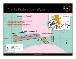 Aranka Exploration ‐ Wynamu


 4,000 soil samples completed to date; 1,000 
  planned for remainder of 2012
 Ongoing infill soil sampling and trenching 
  within the various zones of interest




                                                              Zones of interest




                                                 www.guygold.com                  21
 