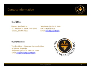 Contact Information


  Head Office:

  Guyana Goldfields Inc.              Telephone: (416) 628 5936
  141 Adelaide St. West, Suite 1608   Fax: (416) 628 5935 
  Toronto, ON M5H 3L5                 Email: info@guygold.com




  Investor Queries:

  Vice‐President , Corporate Communications
  Jacqueline Wagenaar
  Telephone: (416) 628 5936 Ext. 2295
  Email: jwagenaar@guygold.com




                                      www.guygold.com             24
 