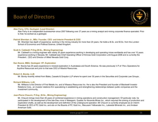 Board of Directors

Alan Ferry, CFA, Geologist: (Lead Director)
    Alan Ferry is an independent businessman since 2007 following over 27 years as a mining analyst and mining corporate finance specialist. Prior
    to that, he worked as a geologist.

Patrick Sheridan Jr., MSc: Founder, CEO and Interim President & COO
     Mr. Sheridan has depth of experience, working in the mining industry for more than 20 years. He holds a B.Sc. and M.Sc. from the London
     School of Economics and Political Science, United Kingdom.

Scott A. Caldwell, P.Eng (B.Sc., Mining Engineering)
    Mr. Caldwell is a mining engineer with nearly 30 years experience working in developing and operating mines worldwide and has over 10 years
    experience working in Nevada. Mr. Caldwell was Chief Operating Officer of Kinross Gold Corporation until August 2006 and is currently the
    President , CEO and Director of Allied Nevada Gold Corp.

Dan Noone, MBA, Geologist: VP, Exploration
   Mr. Noone has 20 years experience in mineral exploration in Australasia and South America. He was previously V.P.of Peru Operations for
   Aquiline Resources and prior to that was CEO of Absolut Resources.

Robert A. Bondy, LLB:
   Mr. Bondy recently retired from Blake, Cassels & Graydon LLP where he spent over 30 years in the Securities and Corporate Law Groups .

Richard Williams, LLB:
    Mr. Williams is the Director of First Metals Inc. and of Waseco Resources Inc. He is also the President and founder of Blackwell Investor
    Relations Corp., an investor relations firm specializing in establishing and strengthening relationships between public companies and the
    investment community.

Jean-Pierre Chauvin, P.Eng (B.Sc., Mining Engineering)
    Mr. Chauvin brings more than 40 years of combined experience in mining operations and construction management. Of particular note, he
    participated in the development of the Isle-Dieu mine in Matagami, Quebec for Noranda Mines Inc., which required the sinking of production and
    exploration shafts, as well as the development and definition of the underground operation. Mr Chauvin is currently employed as an interim
    President & CEO of PC Gold Inc. and sits on the Boards of PC Gold Inc., Macusani Yellowcake Inc., Lakeside Minerals Inc., and Andean
    American Gold.

                                                                www.guygold.com                                                                 26
 