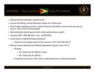 GUYANA – The Country              Fully Permitted 

  Mining friendly jurisdiction & government

  Aurora Permitting License Received; Ready for Construction

  Only English speaking country in South America with British common law and secure
   tenure - part of the Commonwealth
  Democratically elected government under parliamentary system

  Guyana GDP: US$2.8B (2011 est); GYD$ 581B

  Long history of significant gold production:

       Gold was the largest export of the country in 2011 with 360,000 oz

  Mining License Received and Mineral Agreement Signed ( Nov.18/11):

       Royalty:

            5%: Gold price $1,000/oz or less

            8%: Gold price $1,000/oz +

       Corporate income tax: 30% with no withholding tax on interest payments




                                          www.guygold.com                              28
 