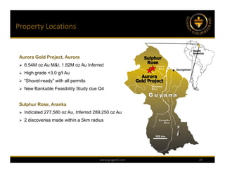Property Locations


 Aurora Gold Project, Aurora
  6.54M oz Au M&I; 1.82M oz Au Inferred

  High grade +3.0 g/t Au

  “Shovel-ready” with all permits

  New Bankable Feasibility Study due Q4



 Sulphur Rose, Aranka
  Indicated 277,580 oz Au, Inferred 289,250 oz Au

  2 discoveries made within a 5km radius




                                       www.guygold.com   29
 
