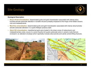 Site Geology

Geological Description
 Rory's Knoll mineralization: disseminated pyrite and gold mineralization associated with intense silica-
   fuchsite-sericite-carbonate alteration in tonalite intrusive probably emplaced at the hinge of the folded volcanic
   rock and metasediments.
 Mad Kiss mineralization: disseminated pyrite and gold mineralization associated with intense silica-fuchsite-
   sericite-carbonate alteration in a quartz feldspar porphyry dyke.
 Aleck Hill mineralization: mesothermal gold veins hosted in the shear zones of metavolcanic and
   metasedimentary rocks; occurs in a zone of pyrite-rich quartz-carbonate veins in volcanic rocks that are
   enclosed in an alteration envelope which reportedly includes silica-sericite and calcite cement filling fractures.




                                                   www.guygold.com                                                30
 