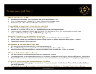 Management Team
CEO: Mr. Patrick Sheridan, Jr: M.Sc.
   Founder of Guyana Goldfields from its inception in 1994 – 6.5% ownership stake in GUY
   Active in mineral exploration in Guyana for 15+ years – discovered the Aurora gold deposit
   Mr. Sheridan holds a MSc. in Economics from the London School of Economics

President & COO: Mr. Marcel (“Mac”) DeGuire: B.S. Met. E, M.S.Met. E
    40+ years of diversified management and senior technical experience
    Previous CEO of Electrum USA Ltd since 2007 and managed a multitude of exploration properties
    Held various senior management roles with Apex Silver Mines Corp. and Newmont Mining Corp for a combination of over 30 years
    Holds a B.S. Metallurgical Engineering and M.S. Metallurgical Engineering

Executive VP, Finance and CFO: Mr. Paul Murphy: B.Comm, CA
   37+ years of international financial experience , of which 30 years almost exclusively in the resource industries
   Former Partner with PwC and National Mining Leader in Canada/Leader for the Western Hemisphere Mining Centre of Excellence
   Responsible for assessing all financing options

VP, Exploration: Mr. Dan Noone: BApSci (Geol), MBA
    20+ years of international mineral exploration and development experience
    Previous VP of Peru Operations for Aquiline Resources Inc. (Acquired by Pan American Silver Corp.)
    Held various senior geologist roles managing projects in Papua New Guinea, Indonesia, Peru, Ecuador and Argentina.

VP, Projects: Mr. St. John Lees (Based in Guyana)
    15+ years international experience in both the construction and resources industries.
    Previously responsible for the engineering, procurement and construction management for Rio Tinto Iron Ore Atlantic’s Simandou Project in Guinea
    Responsible for advancing the technical studies, development, and construction of the Aurora Gold Project and managing the overall project team

VP, Corporate Communications: Ms. Jacqueline Wagenaar: CPIR, B.Mos
    Previously lead investor relations programs for several junior mining companies and is a Certified Investor Relations Professional from the Richard
     Ivey School of Business
    Responsible for all marketing, communications and investor relations initiatives. Graduate of the University of Western Ontario in Business
                                                                www.guygold.com                                                                  4
 