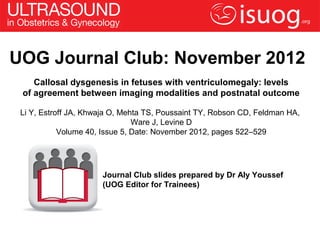 UOG Journal Club: November 2012
    Callosal dysgenesis in fetuses with ventriculomegaly: levels
 of agreement between imaging modalities and postnatal outcome

 Li Y, Estroff JA, Khwaja O, Mehta TS, Poussaint TY, Robson CD, Feldman HA,
                                Ware J, Levine D
            Volume 40, Issue 5, Date: November 2012, pages 522–529




                      Journal Club slides prepared by Dr Aly Youssef
                      (UOG Editor for Trainees)
 