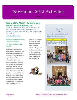 November 2012 Activities
          November 2012 Activities
         Esperanza                          11/5/2012                    Edition 1, Volume 3
          Esperanza                          11/5/2012                     Edition 1, Volume 3



Theme of the Month - Knowing your
Planet - Animals around us.
“Animals are reliable, many full of love, true in
their affections, predictable in their actions,                           Term 2
grateful and loyal. Difficult standards for people to                         
live up to.”                                                Listed below are the activities and
-Alfred A. Montapert                                        holidays for November 2012:

Theme: Knowing your Planet         cultivate innovation          Date             Event
- Animals around us.               in them. To teach           DIWALI           13TH NOV
                                   about animals we           MUHARRAM          25TH NOV
Pet, Farm, Wild and Water
Animals                            have different
                                   activities designed to
Kids are always fascinated
                                   each class according
with the sight of animals, and
                                   to their age group,
because kids are very quick
                                   taking them to field
learners, it's important for us
                                   trips, worksheets,
to give them all the
                                   Art and Craft etc.
information about their
favorite animals or animals
they haven't seen. This will
keep them busy as well as
inquisitive to discover more
about the unseen world. The
grasping power of kids is also
unique, which enables them
to retain vast information. It
thus becomes our personal
responsibility to direct them
in the right direction to




Esperanza                                    Where Childhood is a Journey not a Race
 