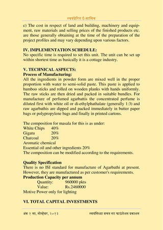 ?????-? ?????????

c) The cost in respect of land and building, machinery and equipment, raw materials and selling prices of the finished products etc.
are those generally obtaining at the time of the preparation of the
project profiles and may vary depending upon various factors.
IV. IMPLEMENTATION SCHEDULE:
No specific time is required to set this unit. The unit can be set up
within shortest time as basically it is a cottage industry.
V. TECHNICAL ASPECTS:
Process of Manufacturing:
All the ingredients in powder form are mixed well in the proper
proportion with water to semi-solid paste. This paste is applied to
bamboo sticks and rolled on wooden planks with hands uniformly.
The raw sticks are then dried and packed in suitable bundles. For
manufacture of perfumed agarbattis the concentrated perfume is
diluted first with white oil or di-ethylphathalate (generally 1:3) and
raw agarbathis are dipped and packed immediately in butter paper
bags or polypropylene bags and finally in printed cartons.
The composition for masala for this is as under:
White Chips
40%
Gigatu
20%
Charcoal
20%
Aromatic chemical
Essential oil and other ingredients 20%
The composition can be modified according to the requirements.
Quality Specification
There is no ISI standard for manufacture of Agarbathi at present.
However, they are manufactured as per customer's requirements.
Production Capacity per annum
Quantity:
960000 pkts
Value:
Rs.2460000
Motive Power only for lighting
VI. TOTAL CAPITAL INVESTMENTS

????? ?????? ?? ??? ?????????
? ?

???? ,??????? ,?? ? ??
?

 