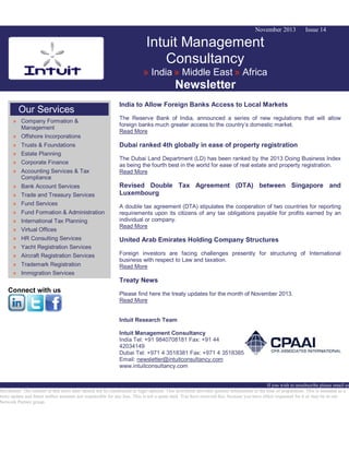 November 2013

Issue 14

Intuit Management
Consultancy
» India » Middle East » Africa

Newsletter
Our Services
» Company Formation &
Management
» Offshore Incorporations
» Trusts & Foundations
» Estate Planning
» Corporate Finance
» Accounting Services & Tax
Compliance
» Bank Account Services
» Trade and Treasury Services
» Fund Services
» Fund Formation & Administration
» International Tax Planning
» Virtual Offices
» HR Consulting Services
» Yacht Registration Services
» Aircraft Registration Services
» Trademark Registration
» Immigration Services

India to Allow Foreign Banks Access to Local Markets
The Reserve Bank of India, announced a series of new regulations that will allow
foreign banks much greater access to the country’s domestic market.
Read More

Dubai ranked 4th globally in ease of property registration
The Dubai Land Department (LD) has been ranked by the 2013 Doing Business Index
as being the fourth best in the world for ease of real estate and property registration.
Read More

Revised Double Tax Agreement (DTA) between Singapore and
Luxembourg
A double tax agreement (DTA) stipulates the cooperation of two countries for reporting
requirements upon its citizens of any tax obligations payable for profits earned by an
individual or company.
Read More

United Arab Emirates Holding Company Structures
Foreign investors are facing challenges presently for structuring of International
business with respect to Law and taxation.
Read More

Treaty News

Connect with us

Please find here the treaty updates for the month of November 2013.
Read More
Intuit Research Team
Intuit Management Consultancy
India Tel: +91 9840708181 Fax: +91 44
42034149
Dubai Tel: +971 4 3518381 Fax: +971 4 3518385
Email: newsletter@intuitconsultancy.com
www.intuitconsultancy.com

If you wish to unsubscribe please email us
Disclaimer: The content of this news alert should not be constructed as legal opinion. This newsletter provides general information at the time of preparation. This is intended as a
news update and Intuit neither assumes nor responsible for any loss. This is not a spam mail. You have received this, because you have either requested for it or may be in our
Network Partner group.

 