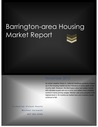 Barrington-area Housing
Market Report

November 2013
As winter weather blows in, national headlines portend a freeze
up in the housing market as key indicators in some parts of the
country stall. However, the Barrington-area real estate market
still indicates buyers are out in force and sellers have wrestled
control in some pricing ranges. Median sale price jumped to the
highest level in 30 months as market time and inventory levels
continue to fall.

Prudential Visions Realty
Michael Kurowski
847.806.8385

 