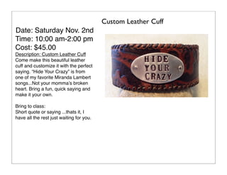 Custom Leather Cuff
Date: Saturday Nov. 2nd
Time: 10:00 am-2:00 pm
Cost: $45.00
Description: Custom Leather Cuff
Come make this beautiful leather
cuff and customize it with the perfect
saying. “Hide Your Crazy” is from
one of my favorite Miranda Lambert
songs...Not your momma’s broken
heart. Bring a fun, quick saying and
make it your own.
Bring to class:
Short quote or saying ...thats it, I
have all the rest just waiting for you.

 