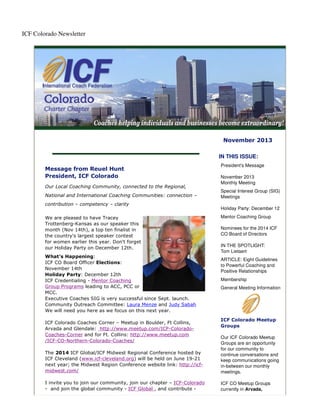 ICF Colorado Newsletter

November 2013
IN THIS ISSUE:
Message from Reuel Hunt
President, ICF Colorado
Our Local Coaching Community, connected to the Regional,
National and International Coaching Communities: connection –
contribution – competency – clarity
We are pleased to have Tracey
Trottenberg-Kansas as our speaker this
month (Nov 14th), a top ten finalist in
the country's largest speaker contest
for women earlier this year. Don't forget
our Holiday Party on December 12th.
What's Happening:
ICF CO Board Officer Elections:
November 14th
Holiday Party: December 12th
ICF Credentialing - Mentor Coaching
Group Programs leading to ACC, PCC or
MCC.
Executive Coaches SIG is very successful since Sept. launch.
Community Outreach Committee: Laura Menze and Judy Sabah
We will need you here as we focus on this next year.
ICF Colorado Coaches Corner – Meetup in Boulder, Ft Collins,
Arvada and Glendale: http://www.meetup.com/ICF-ColoradoCoaches-Corner and for Ft. Collins: http://www.meetup.com
/ICF-CO-Northern-Colorado-Coaches/

President's Message
November 2013
Monthly Meeting
Special Interest Group (SIG)
Meetings
Holiday Party: December 12
Mentor Coaching Group
Nominees for the 2014 ICF
CO Board of Directors
IN THE SPOTLIGHT:
Tom Lietaert
ARTICLE: Eight Guidelines
to Powerful Coaching and
Positive Relationships
Membership
General Meeting Information

ICF Colorado Meetup
Groups

The 2014 ICF Global/ICF Midwest Regional Conference hosted by
ICF Cleveland (www.icf-cleveland.org) will be held on June 19-21
next year; the Midwest Region Conference website link: http://icfmidwest.com/

Our ICF Colorado Meetup
Groups are an opportunity
for our community to
continue conversations and
keep communications going
in-between our monthly
meetings.

I invite you to join our community, join our chapter – ICF-Colorado
- and join the global community - ICF Global , and contribute -

ICF CO Meetup Groups
currently in Arvada,

 