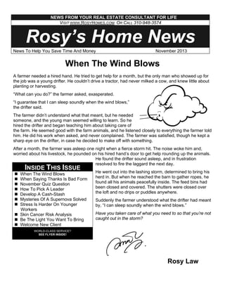 NEWS FROM YOUR REAL ESTATE CONSULTANT FOR LIFE
VISIT WWW.ROSYHOMES.COM OR CALL 310-948-3574

Rosy’s Home News
News To Help You Save Time And Money

November 2013

When The Wind Blows
A farmer needed a hired hand. He tried to get help for a month, but the only man who showed up for
the job was a young drifter. He couldn’t drive a tractor, had never milked a cow, and knew little about
planting or harvesting.
“What can you do?” the farmer asked, exasperated.
“I guarantee that I can sleep soundly when the wind blows,”
the drifter said.
The farmer didn’t understand what that meant, but he needed
someone, and the young man seemed willing to learn. So he
hired the drifter and began teaching him about taking care of
the farm. He seemed good with the farm animals, and he listened closely to everything the farmer told
him. He did his work when asked, and never complained. The farmer was satisfied, though he kept a
sharp eye on the drifter, in case he decided to make off with something.
After a month, the farmer was asleep one night when a fierce storm hit. The noise woke him and,
worried about his livestock, he pounded on his hired hand’s door to get help rounding up the animals.
He found the drifter sound asleep, and in frustration
resolved to fire the laggard the next day.

INSIDE THIS ISSUE

When The Wind Blows
When Saying Thanks Is Bad Form
November Quiz Question
How To Pick A Leader
Develop A Cash-Stash
Mysteries Of A Supernova Solved
Stress Is Harder On Younger
Workers
Skin Cancer Risk Analysis
Be The Light You Want To Bring
Welcome New Client

He went out into the lashing storm, determined to bring his
herd in. But when he reached the barn to gather ropes, he
found all his animals peacefully inside. The feed bins had
been closed and covered. The shutters were closed over
the loft and no drips or puddles anywhere.
Suddenly the farmer understood what the drifter had meant
by, “I can sleep soundly when the wind blows.”
Have you taken care of what you need to so that you’re not
caught out in the storm?

WORLD-CLASS SERVICE?
SEE FLYER INSIDE!

Rosy Law

 