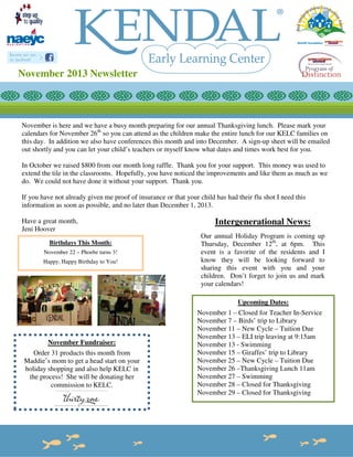 November 2013 Newsletter

November is here and we have a busy month preparing for our annual Thanksgiving lunch. Please mark your
calendars for November 26th so you can attend as the children make the entire lunch for our KELC families on
this day. In addition we also have conferences this month and into December. A sign-up sheet will be emailed
out shortly and you can let your child’s teachers or myself know what dates and times work best for you.
In October we raised $800 from our month long raffle. Thank you for your support. This money was used to
extend the tile in the classrooms. Hopefully, you have noticed the improvements and like them as much as we
do. We could not have done it without your support. Thank you.
If you have not already given me proof of insurance or that your child has had their flu shot I need this
information as soon as possible, and no later than December 1, 2013.
Have a great month,
Jeni Hoover
Birthdays This Month:
November 22 – Phoebe turns 3!
Happy, Happy Birthday to You!

Intergenerational News:
Our annual Holiday Program is coming up
Thursday, December 12th, at 6pm. This
event is a favorite of the residents and I
know they will be looking forward to
sharing this event with you and your
children. Don’t forget to join us and mark
your calendars!
Upcoming Dates:

November Fundraiser:
Order 31 products this month from
Maddie’s mom to get a head start on your
holiday shopping and also help KELC in
the process! She will be donating her
commission to KELC.

November 1 – Closed for Teacher In-Service
November 7 – Birds’ trip to Library
November 11 – New Cycle – Tuition Due
November 13 – ELI trip leaving at 9:15am
November 13 - Swimming
November 15 – Giraffes’ trip to Library
November 25 – New Cycle – Tuition Due
November 26 –Thanksgiving Lunch 11am
November 27 – Swimming
November 28 – Closed for Thanksgiving
November 29 – Closed for Thanksgiving

 