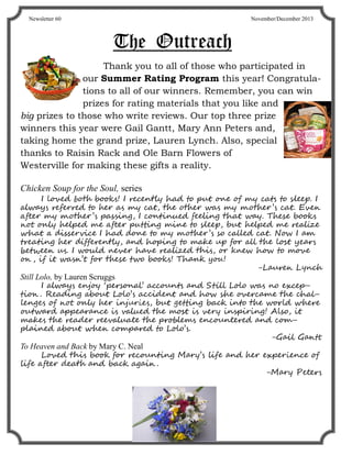 TheTheThe OutreachOutreachOutreach
Thank you to all of those who participated in
our Summer Rating Program this year! Congratula-
tions to all of our winners. Remember, you can win
prizes for rating materials that you like and
big prizes to those who write reviews. Our top three prize
winners this year were Gail Gantt, Mary Ann Peters and,
taking home the grand prize, Lauren Lynch. Also, special
thanks to Raisin Rack and Ole Barn Flowers of
Westerville for making these gifts a reality.
Chicken Soup for the Soul, series
I loved both books! I recently had to put one of my cats to sleep. I
always referred to her as my cat, the other was my mother’s cat. Even
after my mother’s passing, I continued feeling that way. These books
not only helped me after putting mine to sleep, but helped me realize
what a disservice I had done to my mother’s so called cat. Now I am
treating her differently, and hoping to make up for all the lost years
between us. I would never have realized this, or knew how to move
on , if it wasn’t for these two books! Thank you!
-Lauren Lynch
Still Lolo, by Lauren Scruggs
I always enjoy ‘personal’ accounts and Still Lolo was no excep-
tion . Reading about Lolo’s accident and how she overcame the chal-
lenges of not only her injuries, but getting back into the world where
outward appearance is valued the most is very inspiring! Also, it
makes the reader reevaluate the problems encountered and com-
plained about when compared to Lolo’s.
-Gail Gantt
To Heaven and Back by Mary C. Neal
Loved this book for recounting Mary’s life and her experience of
life after death and back again .
-Mary Peters
Newsletter 60 November/December 2013
 