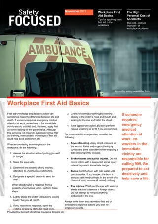 First aid knowledge and decisive action can 
sometimes mean the difference between life and 
death. If someone requires emergency medical 
attention at work, co-workers in the immediate 
vicinity should call 999 and, if trained, apply first 
aid while waiting for the paramedics. Although 
this advice is not meant to substitute formal first 
aid training, even a basic knowledge of first aid 
could help save someone’s life. 
When encountering an emergency in the 
workplace, do the following: 
1. Assess the situation without putting yourself 
in danger. 
2. Make the area safe. 
3. Determine the severity of any injuries, 
attending to unconscious victims first. 
4. Designate a specific person to send for 
help. 
When checking for a response from a 
possibly unconscious victim, perform these 
steps: 
1. Lightly shake the victim’s shoulders, asking 
loudly ‘Are you all right?’. 
2. If you receive no response, open the 
victim’s airway by tilting the head back. 
Provided by Bennett Christmas Insurance Brokers Ltd 
3. Check for normal breathing by listening 
closely to the victim’s nose and mouth and 
looking for the rise and fall of the chest. 
4. Take appropriate action, but only perform 
rescue breathing or CPR if you are certified. 
For more specific emergencies, consider the 
following: 
· Severe bleeding. Apply direct pressure to 
the wound. Raise and support the injury 
(unless the bone is broken) while wrapping a 
tight dressing firmly in place. 
· Broken bones and spinal injuries. Do not 
move victims with a suspected spinal injury 
unless they are in immediate danger. 
· Burns. Cool the burn with cold water until 
pain subsides. If you suspect the burn is 
serious, seek medical help. In the event of a 
chemical burn, remove all tainted clothing. 
· Eye injuries. Wash out the eye with water or 
sterile solution to remove a foreign object. 
Do not attempt to remove anything 
embedded in the eye. 
Always write down any necessary first aid or 
emergency response actions you took for 
employer records. 
If someone 
requires 
emergency 
medical 
attention at 
work, co-workers 
in the 
immediate 
vicinity are 
responsible for 
calling 999. Be 
prepared to act 
decisively and 
help save a life. 
November 2013 Workplace First 
Aid Basics 
Tips for applying basic 
first aid in the 
workplace 
Workplace First Aid Basics 
The High 
Personal Cost of 
Accidents 
The cost—not just 
financial—of 
workplace accidents 
A monthly safety newsletter from 
 