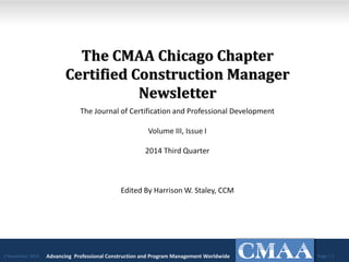 The CMAA Chicago Chapter Certified Construction Manager Newsletter 
The Journal of Certification and Professional Development 
Volume III, Issue I 
2014 Third Quarter 
Edited By Harrison W. Staley, CCM 
Advancing Professional Construction and Program Management Worldwide 
Page | 1 
2 November 2014  