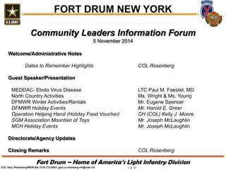 1 of 37 
Fort Drum – Home of America’s Light Infantry Division 
FORT DRUM NEW YORK 
COL Gary Rosenberg/IMDR-ZA/ (315)-772-5501/ gary.a.rosenberg.mil@mail.mil 
Community Leaders Information Forum 
5 November 2014 Welcome/Administrative Notes Dates to Remember Highlights COL Rosenberg Guest Speaker/Presentation MEDDAC- Ebola Virus Disease LTC Paul M. Faestel, MD North Country Activities Ms. Wright & Ms. Young DFMWR Winter Activities/Rentals Mr. Eugene Spencer DFMWR Holiday Events Mr. Harold E. Greer Operation Helping Hand (Holiday Food Voucher) CH (COL) Kelly J. Moore SGM Association Mountain of Toys Mr. Joseph McLaughlin MCH Holiday Events Mr. Joseph McLaughlin Directorate/Agency Updates Closing Remarks COL Rosenberg  