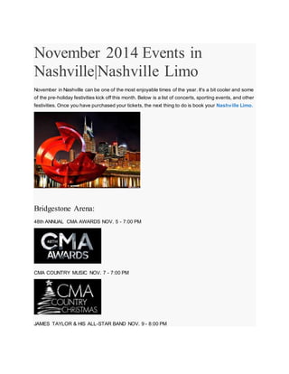 November 2014 Events in 
Nashville|Nashville Limo 
November in Nashville can be one of the most enjoyable times of the year. It's a bit cooler and some 
of the pre-holiday festivities kick off this month. Below is a list of concerts, sporting events, and other 
festivities. Once you have purchased your tickets, the next thing to do is book your Nashville Limo. 
Bridgestone Arena: 
48th ANNUAL CMA AWARDS NOV. 5 - 7:00 PM 
CMA COUNTRY MUSIC NOV. 7 - 7:00 PM 
JAMES TAYLOR & HIS ALL-STAR BAND NOV. 9 - 8:00 PM 
 