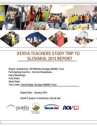 KENYA TEACHERS STUDY TRIP TO
SLOVAKIA, 2014 REPORT
Report compiled by: Gift Mtambo-Kasigau Wildlife Trust
Participating teachers: Herman Mwalukuku,
Harry Mwailengo,
Felix Kioko
Abok Dodo
Trip Leader: David Ogiga -Kasigau Wildlife Trust
Report Date: January-2015
SoteICT project is funded by: Slovak Aid
 