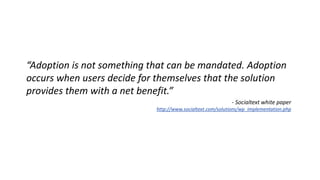 “Adoption is not something that can be mandated. Adoption 
occurs when users decide for themselves that the solution 
provides them with a net benefit.” 
- Socialtext white paper 
http://www.socialtext.com/solutions/wp_implementation.php 
 