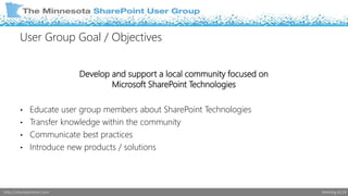User Group Goal / Objectives 
Develop and support a local community focused on 
Microsoft SharePoint Technologies 
• Educate user group members about SharePoint Technologies 
• Transfer knowledge within the community 
• Communicate best practices 
• Introduce new products / solutions 
http://sharepointmn.com Meeting #119 
 