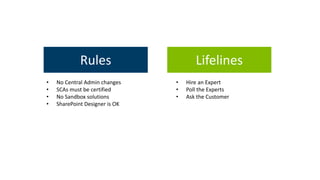 Rules 
• No Central Admin changes 
• SCAs must be certified 
• No Sandbox solutions 
• SharePoint Designer is OK 
Lifelines 
• Hire an Expert 
• Poll the Experts 
• Ask the Customer 
 