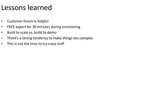 Lessons learned 
• Customer forum is helpful 
• FREE expert for 30 minutes during envisioning 
• Build to scale vs. build to demo 
• There’s a strong tendency to make things too complex 
• This is not the time to try crazy stuff 
 