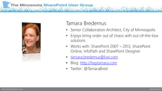 Tamara Bredemus 
• Senior Collaboration Architect, City of Minneapolis 
• Enjoys bring order out of chaos with out-of-the-box 
solutions 
• Works with: SharePoint 2007 – 2013, SharePoint 
Online, InfoPath and SharePoint Designer 
• tamara.bredemus@live.com 
• Blog: http://heytamara.com 
• Twitter: @TamaraBred 
http://sharepointmn.com Meeting #119 
 