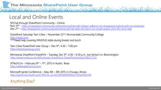 Local and Online Events 
SPChat through SharePoint Community – Online 
Nov 12th - http://sharepoint-community.net/events/spchat-with-fabian-williams-on-sharepoint-hybrid-with-an-emphasis 
Dec 2nd - http://sharepoint-community.net/events/spchat-with-tim-ferro-on-visual-studio-2013-tfs-2013-new 
SharePoint Saturday Twin Cities – November 22nd, Normandale Community College 
http://spstc.com 
****Need help covering MNSPUG table during breaks and lunch 
Twin Cities PowerShell User Group – Dec 9th, 4:30 – 7:00 pm 
http://www.tcposhug.com/ 
Minnesota SharePoint SharePint – Tuesday, Dec 9th, 4:30 – 6:30 p.m. Joe Sensor ’s in Bloomington 
http://www.meetup.com/Minnesota-SharePoint-SharePint/events/218022732/ 
SPTechCon – February 8th – 11th, 2015 in Austin, Texas 
http://www.sptechcon.com/ 
Microsoft Ignite Conference – May 4th – 8th 2015 in Chicago, Illinois 
http://ignite.microsoft.com/?WT.mc_id=IG15W1SEBN#fbid=DFKoFfeorYN 
http://sharepointmn.com Meeting #119 
 