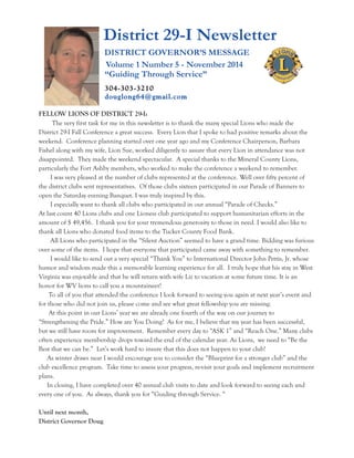 District 29-I Newsletter 
FELLOW LIONS OF DISTRICT 29-I: 
The very first task for me in this newsletter is to thank the many special Lions who made the 
District 29-I Fall Conference a great success. Every Lion that I spoke to had positive remarks about the 
weekend. Conference planning started over one year ago and my Conference Chairperson, Barbara 
Fishel along with my wife, Lion Sue, worked diligently to assure that every Lion in attendance was not 
disappointed. They made the weekend spectacular. A special thanks to the Mineral County Lions, 
particularly the Fort Ashby members, who worked to make the conference a weekend to remember. 
I was very pleased at the number of clubs represented at the conference. Well over fifty percent of 
the district clubs sent representatives. Of those clubs sixteen participated in our Parade of Banners to 
open the Saturday evening Banquet. I was truly inspired by this. 
I especially want to thank all clubs who participated in our annual “Parade of Checks.” 
At last count 40 Lions clubs and one Lioness club participated to support humanitarian efforts in the 
amount of $ 49,456. I thank you for your tremendous generosity to those in need. I would also like to 
thank all Lions who donated food items to the Tucker County Food Bank. 
All Lions who participated in the “Silent Auction” seemed to have a grand time. Bidding was furious 
over some of the items. I hope that everyone that participated came away with something to remember. 
I would like to send out a very special “Thank You” to International Director John Pettis, Jr. whose 
humor and wisdom made this a memorable learning experience for all. I truly hope that his stay in West 
Virginia was enjoyable and that he will return with wife Liz to vacation at some future time. It is an 
honor for WV lions to call you a mountaineer! 
To all of you that attended the conference I look forward to seeing you again at next year’s event and 
for those who did not join us, please come and see what great fellowship you are missing. 
At this point in our Lions’ year we are already one fourth of the way on our journey to 
“Strengthening the Pride.” How are You Doing? As for me, I believe that my year has been successful, 
but we still have room for improvement. Remember every day to “ASK 1” and “Reach One.” Many clubs 
often experience membership drops toward the end of the calendar year. As Lions, we need to “Be the 
Best that we can be.” Let’s work hard to insure that this does not happen to your club! 
As winter draws near I would encourage you to consider the “Blueprint for a stronger club” and the 
club excellence program. Take time to assess your progress, re-visit your goals and implement recruitment 
plans. 
In closing, I have completed over 40 annual club visits to date and look forward to seeing each and 
every one of you. As always, thank you for “Guiding through Service. “ 
Until next month, 
District Governor Doug 
DISTRICT GOVERNOR’S MESSAGE 
Volume 1 Number 5 - November 2014 
“Guiding Through Service” 
304-303-3210 
douglong64@gmai l.com 
 