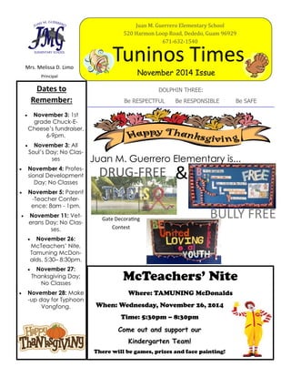 Mrs. Melissa D. Limo
Principal
Tuninos Times
November 2014 Issue
DOLPHIN THREE:
Be RESPECTFUL Be RESPONSIBLE Be SAFE
Dates to
Remember:
 November 3: 1st
grade Chuck-E-
Cheese’s fundraiser,
6-9pm.
 November 3: All
Soul’s Day; No Clas-
ses
 November 4: Profes-
sional Development
Day; No Classes
 November 5: Parent
-Teacher Confer-
ence; 8am - 1pm.
 November 11: Vet-
erans Day; No Clas-
ses.
 November 26:
McTeachers’ Nite,
Tamuning McDon-
alds, 5:30– 8:30pm.
 November 27:
Thanksgiving Day;
No Classes
 November 28: Make
-up day for Typhoon
Vongfong.
McTeachers’ Nite
Where: TAMUNING McDonalds
When: Wednesday, November 26, 2014
Time: 5:30pm – 8:30pm
Come out and support our
Kindergarten Team!
There will be games, prizes and face painting!
Juan M. Guerrero Elementary School
520 Harmon Loop Road, Dededo, Guam 96929
671-632-1540
DRUG-FREE &
Juan M. Guerrero Elementary is...
Gate Decorating
Contest
BULLY FREE
 